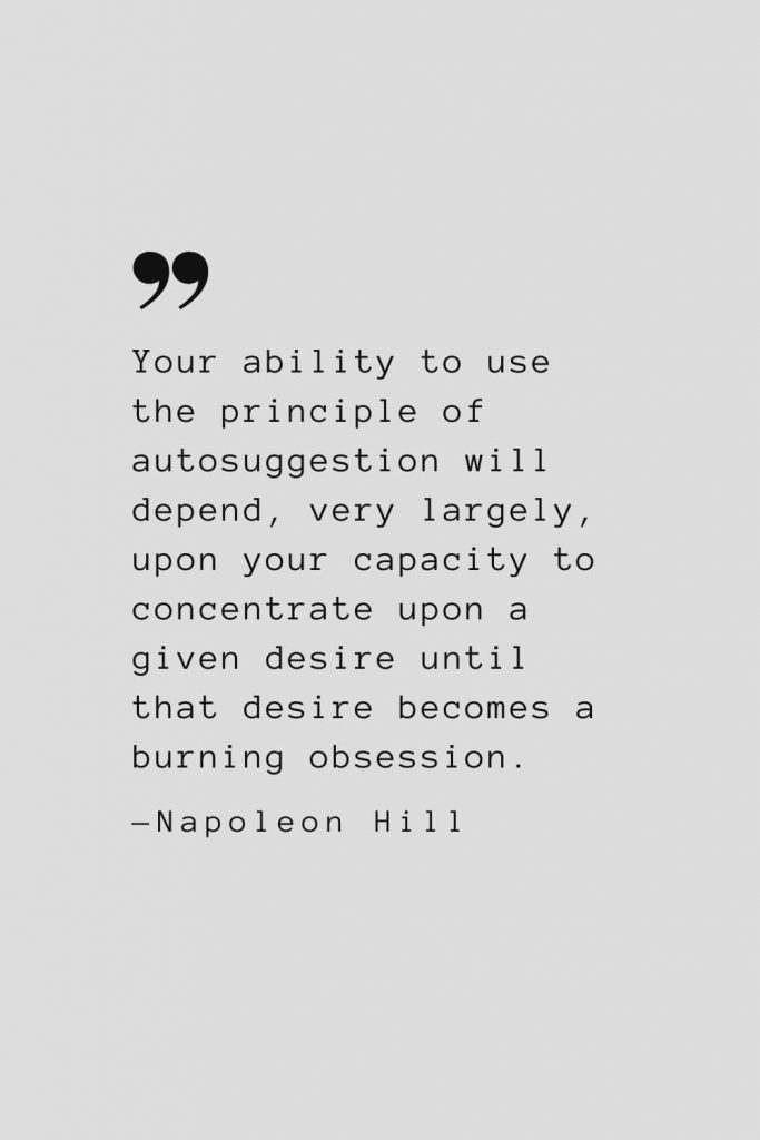 Your ability to use the principle of autosuggestion will depend, very largely, upon your capacity to concentrate upon a given desire until that desire becomes a burning obsession. — Napoleon Hill