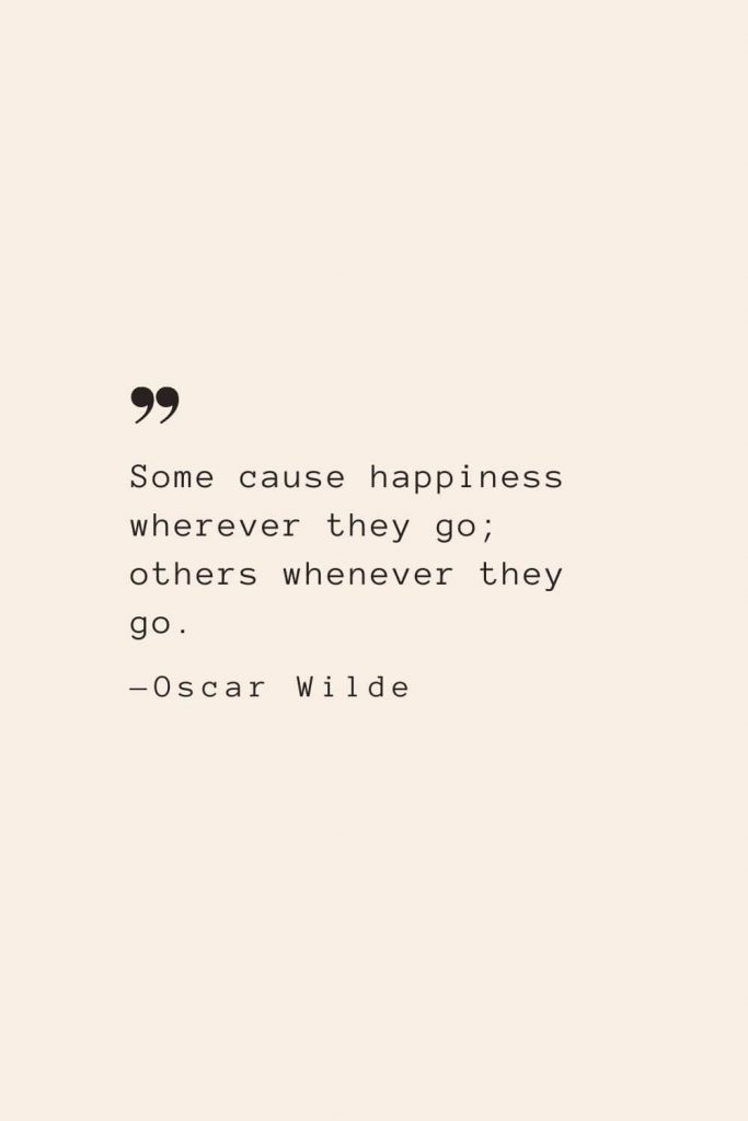 Some cause happiness wherever they go; others whenever they go. —Oscar Wilde