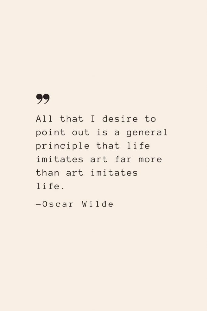 All that I desire to point out is a general principle that life imitates art far more than art imitates life. —Oscar Wilde