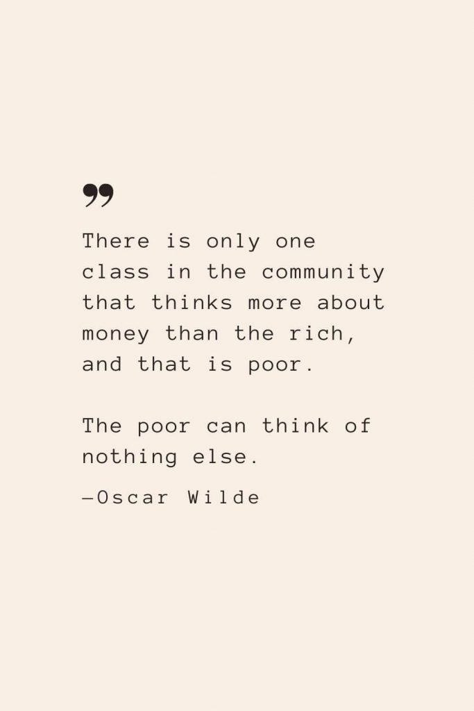 There is only one class in the community that thinks more about money than the rich, and that is poor. The poor can think of nothing else. —Oscar Wilde