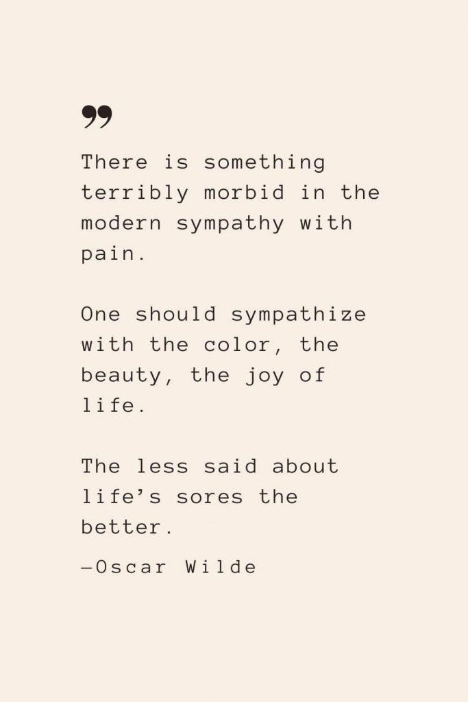 There is something terribly morbid in the modern sympathy with pain. One should sympathize with the color, the beauty, the joy of life. The less said about life’s sores the better. —Oscar Wilde