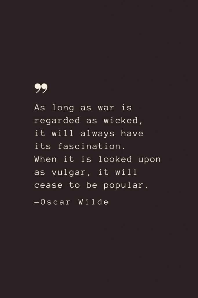 As long as war is regarded as wicked, it will always have its fascination. When it is looked upon as vulgar, it will cease to be popular. —Oscar Wilde