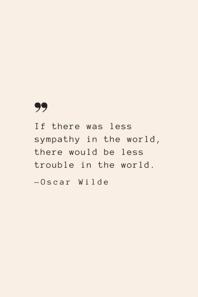 If there was less sympathy in the world, there would be less trouble in the world. —Oscar Wilde