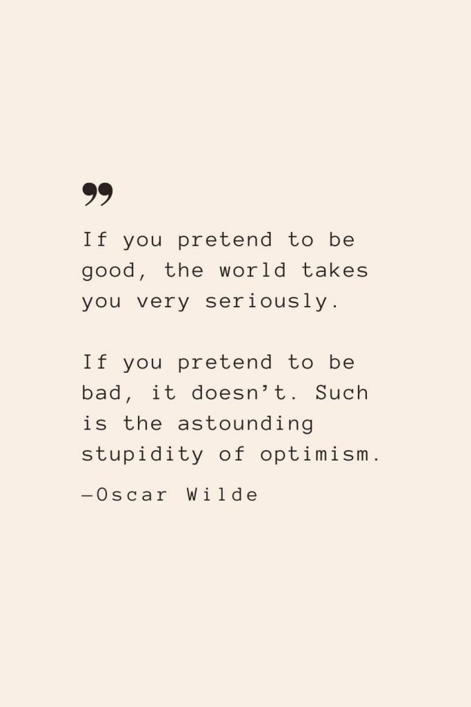 If you pretend to be good, the world takes you very seriously. If you pretend to be bad, it doesn’t. Such is the astounding stupidity of optimism. —Oscar Wilde