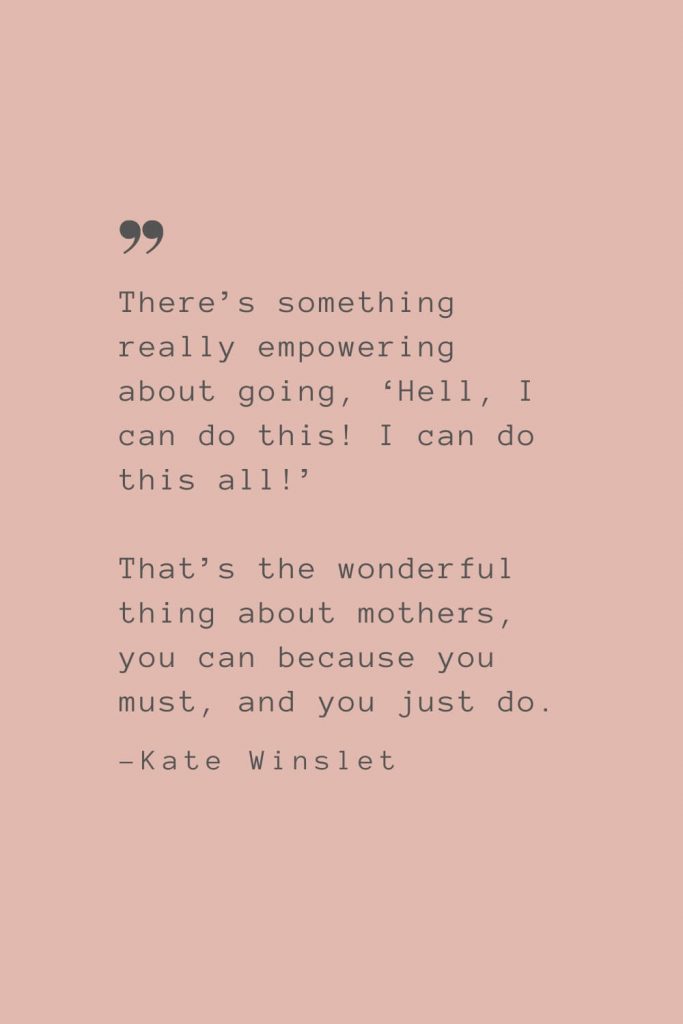 “There’s something really empowering about going, ‘Hell, I can do this! I can do this all!’ That’s the wonderful thing about mothers, you can because you must, and you just do.” –Kate Winslet