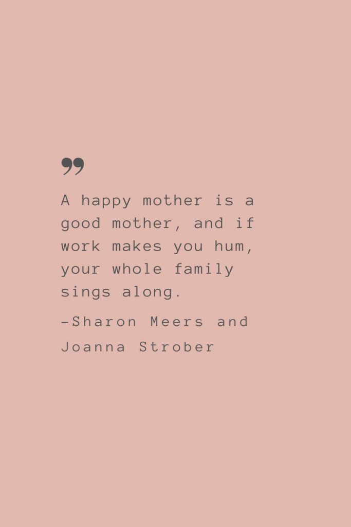 “A happy mother is a good mother, and if work makes you hum, your whole family sings along.” –Sharon Meers and Joanna Strober