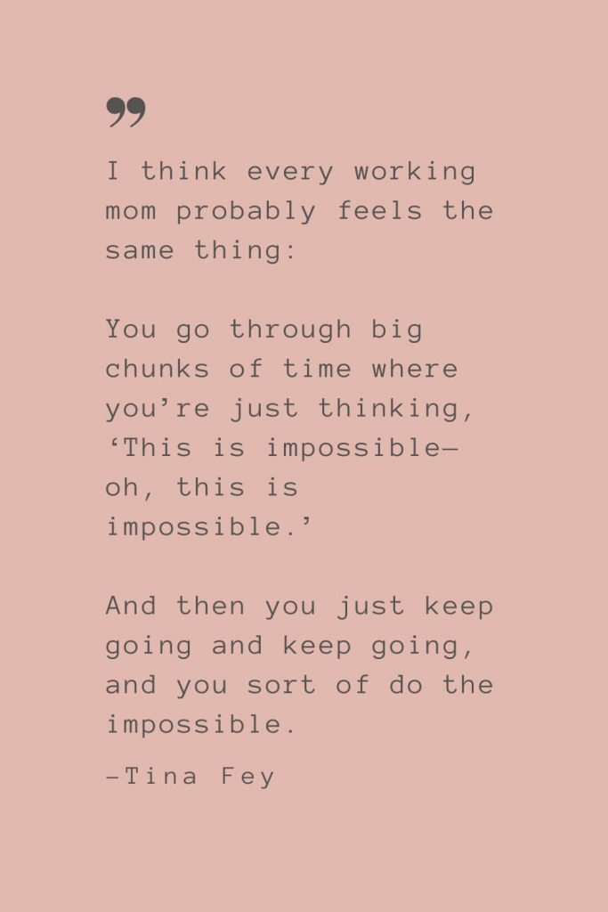 “I think every working mom probably feels the same thing: You go through big chunks of time where you’re just thinking, ‘This is impossible—oh, this is impossible.’ And then you just keep going and keep going, and you sort of do the impossible.” –Tina Fey