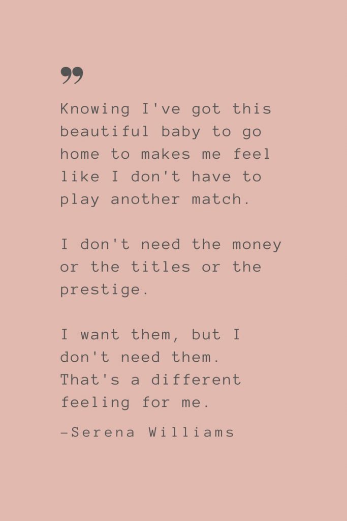 “Knowing I've got this beautiful baby to go home to makes me feel like I don't have to play another match. I don't need the money or the titles or the prestige. I want them, but I don't need them. That's a different feeling for me." –Serena Williams