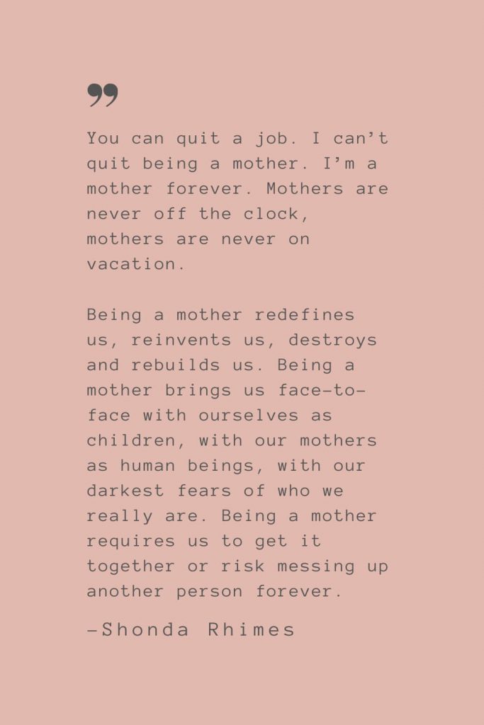 “You can quit a job. I can’t quit being a mother. I’m a mother forever. Mothers are never off the clock, mothers are never on vacation. Being a mother redefines us, reinvents us, destroys and rebuilds us. Being a mother brings us face-to-face with ourselves as children, with our mothers as human beings, with our darkest fears of who we really are. Being a mother requires us to get it together or risk messing up another person forever.” –Shonda Rhimes