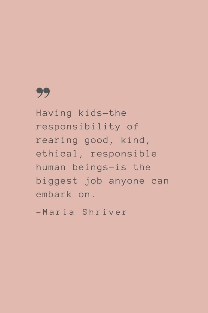 “Having kids—the responsibility of rearing good, kind, ethical, responsible human beings—is the biggest job anyone can embark on.” –Maria Shriver