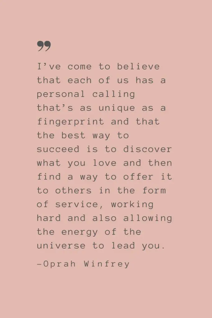 “I’ve come to believe that each of us has a personal calling that’s as unique as a fingerprint and that the best way to succeed is to discover what you love and then find a way to offer it to others in the form of service, working hard and also allowing the energy of the universe to lead you.” –Oprah Winfrey