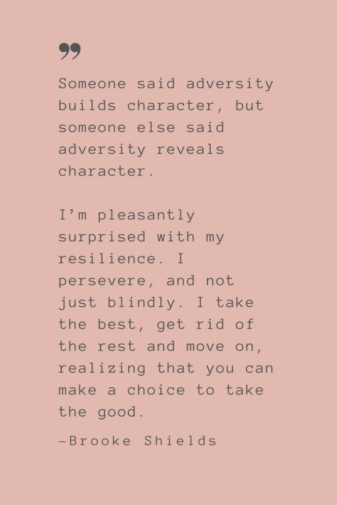 “Someone said adversity builds character, but someone else said adversity reveals character. I’m pleasantly surprised with my resilience. I persevere, and not just blindly. I take the best, get rid of the rest and move on, realizing that you can make a choice to take the good.” –Brooke Shields