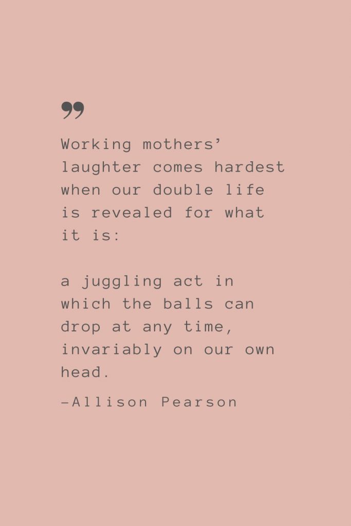 “Working mothers’ laughter comes hardest when our double life is revealed for what it is: a juggling act in which the balls can drop at any time, invariably on our own head.” –Allison Pearson