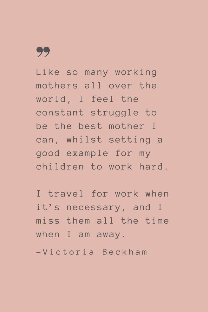 “Like so many working mothers all over the world, I feel the constant struggle to be the best mother I can, whilst setting a good example for my children to work hard. I travel for work when it’s necessary, and I miss them all the time when I am away.” –Victoria Beckham