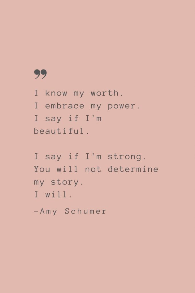 "I know my worth. I embrace my power. I say if I'm beautiful. I say if I'm strong. You will not determine my story. I will.” –Amy Schumer