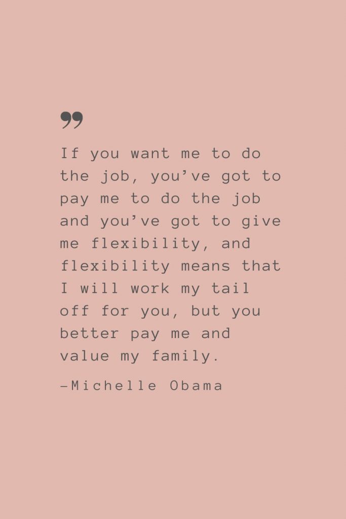 “If you want me to do the job, you’ve got to pay me to do the job and you’ve got to give me flexibility, and flexibility means that I will work my tail off for you, but you better pay me and value my family.” –Michelle Obama