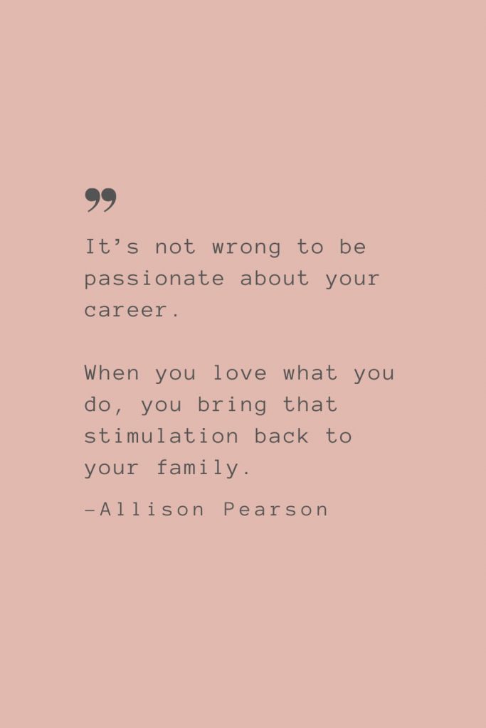 “It’s not wrong to be passionate about your career. When you love what you do, you bring that stimulation back to your family.” –Allison Pearson