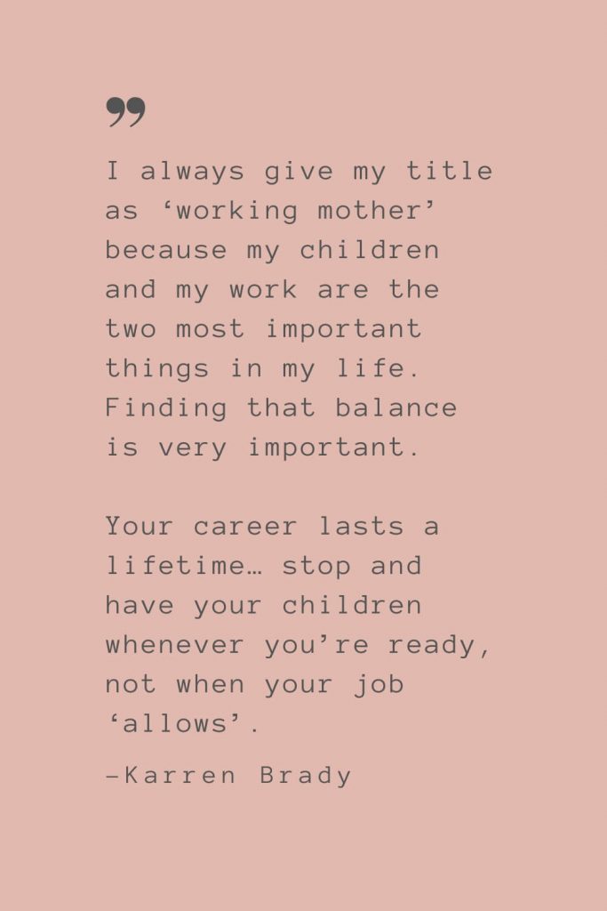 “I always give my title as ‘working mother’ because my children and my work are the two most important things in my life. Finding that balance is very important. Your career lasts a lifetime… stop and have your children whenever you’re ready, not when your job ‘allows’.” –Karren Brady