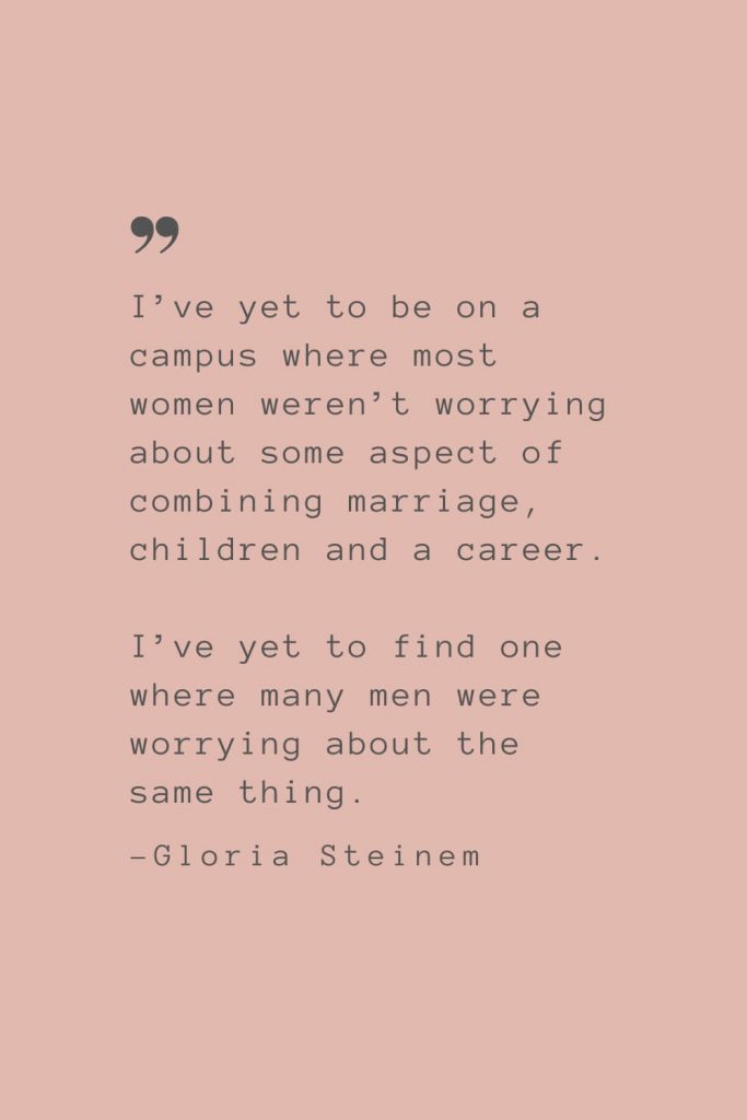 “I’ve yet to be on a campus where most women weren’t worrying about some aspect of combining marriage, children and a career. I’ve yet to find one where many men were worrying about the same thing.” –Gloria Steinem