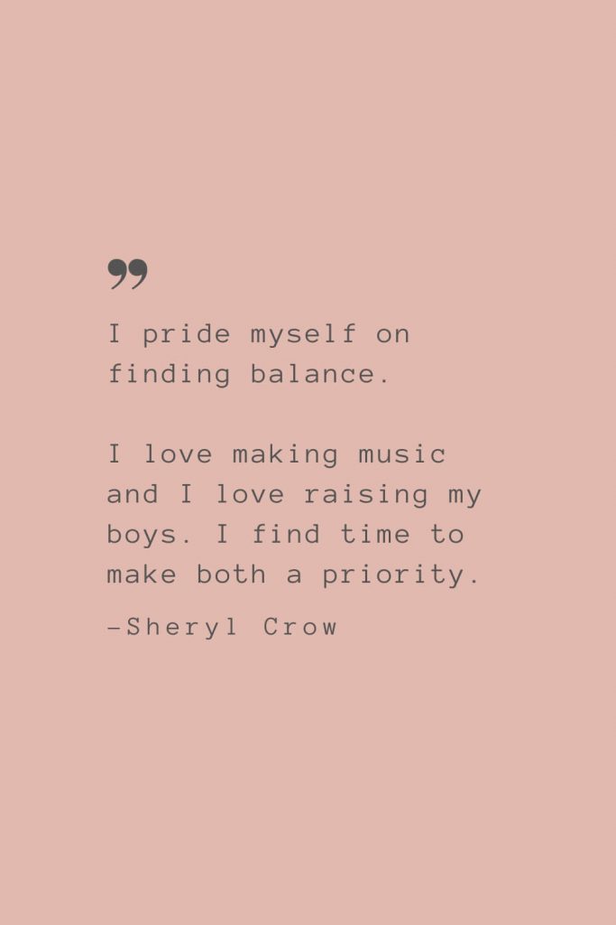 “I pride myself on finding balance. I love making music and I love raising my boys. I find time to make both a priority” –Sheryl Crow