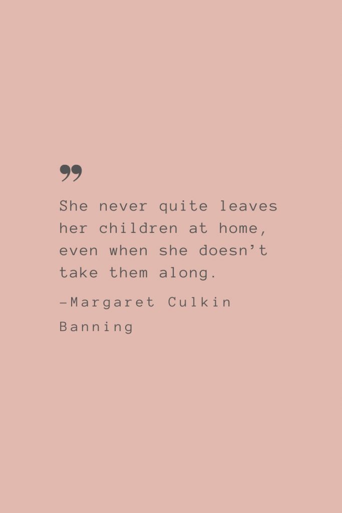 “She never quite leaves her children at home, even when she doesn’t take them along.” –Margaret Culkin Banning