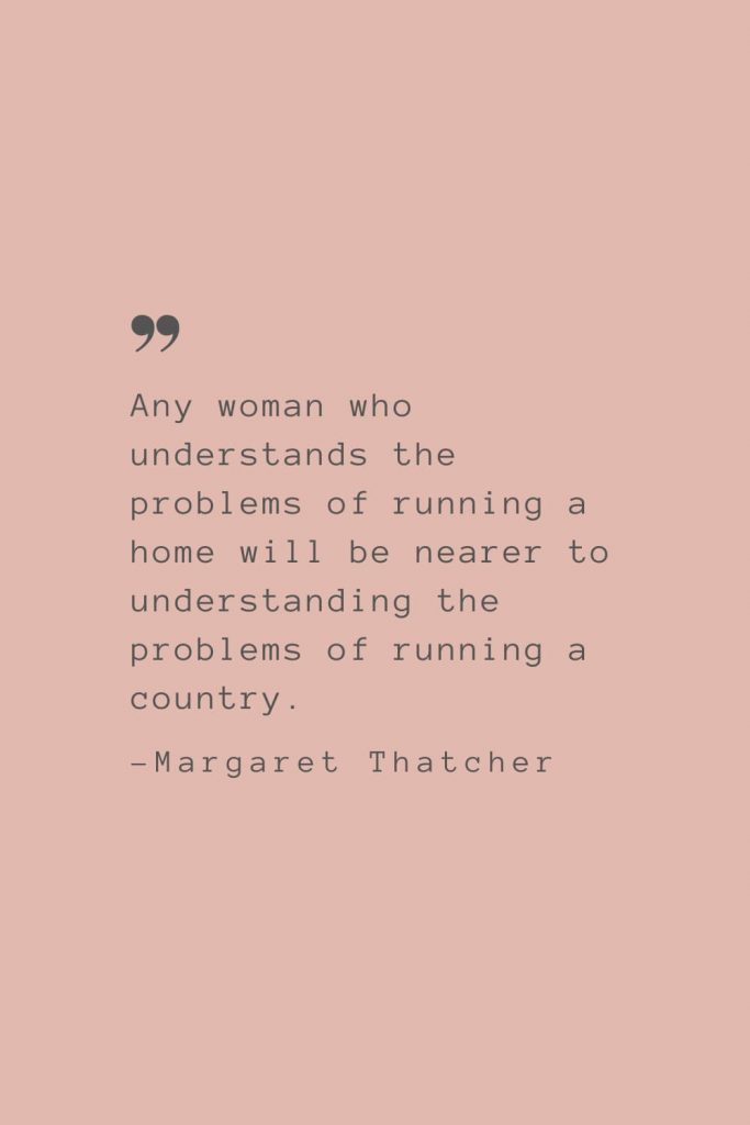 “Any woman who understands the problems of running a home will be nearer to understanding the problems of running a country.” –Margaret Thatcher