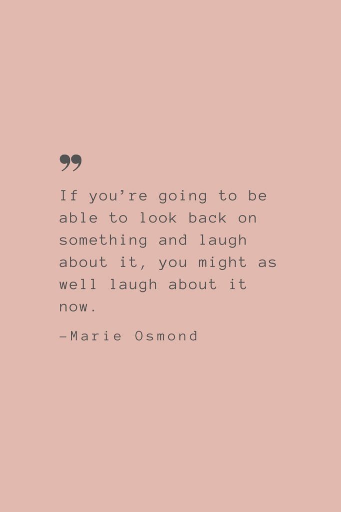 “If you’re going to be able to look back on something and laugh about it, you might as well laugh about it now.” –Marie Osmond