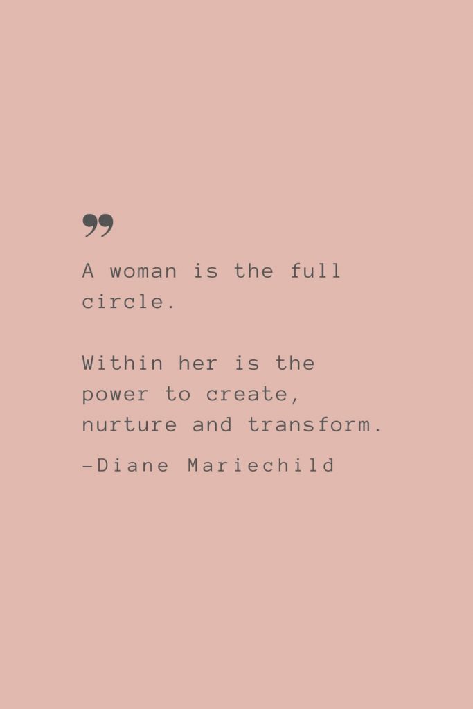 “A woman is the full circle. Within her is the power to create, nurture and transform.” –Diane Mariechild