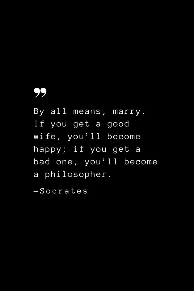 By all means, marry. If you get a good wife, you’ll become happy; if you get a bad one, you’ll become a philosopher. — Socrates