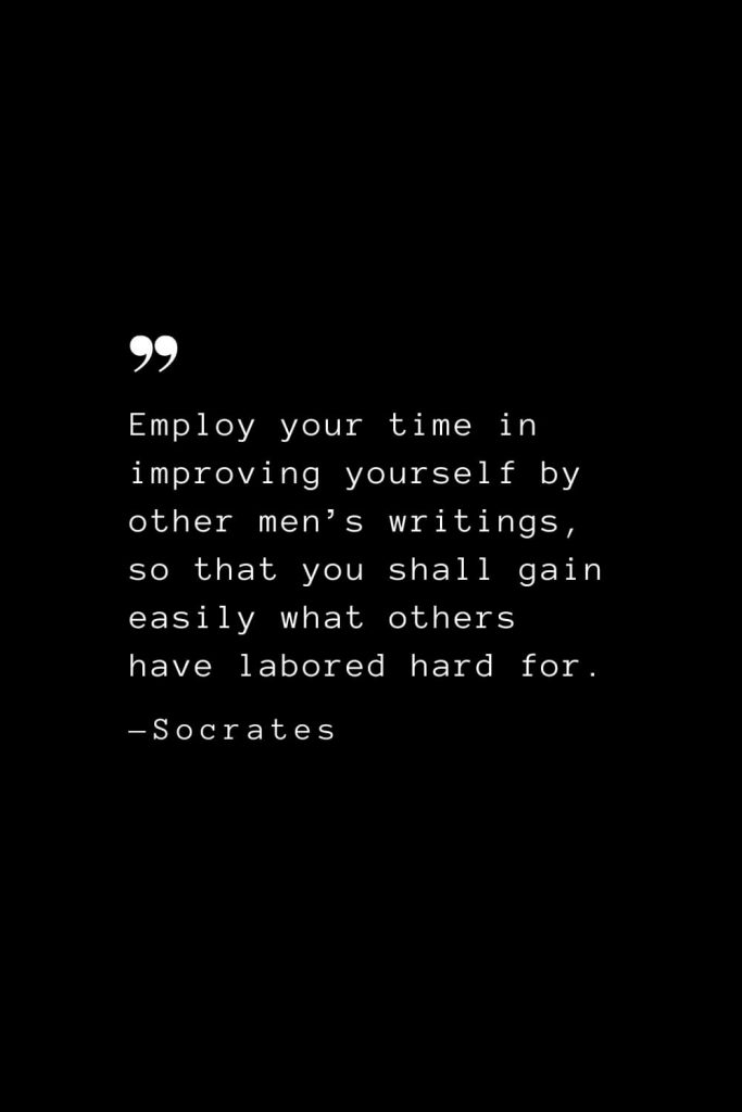 Employ your time in improving yourself by other men’s writings, so that you shall gain easily what others have labored hard for. — Socrates