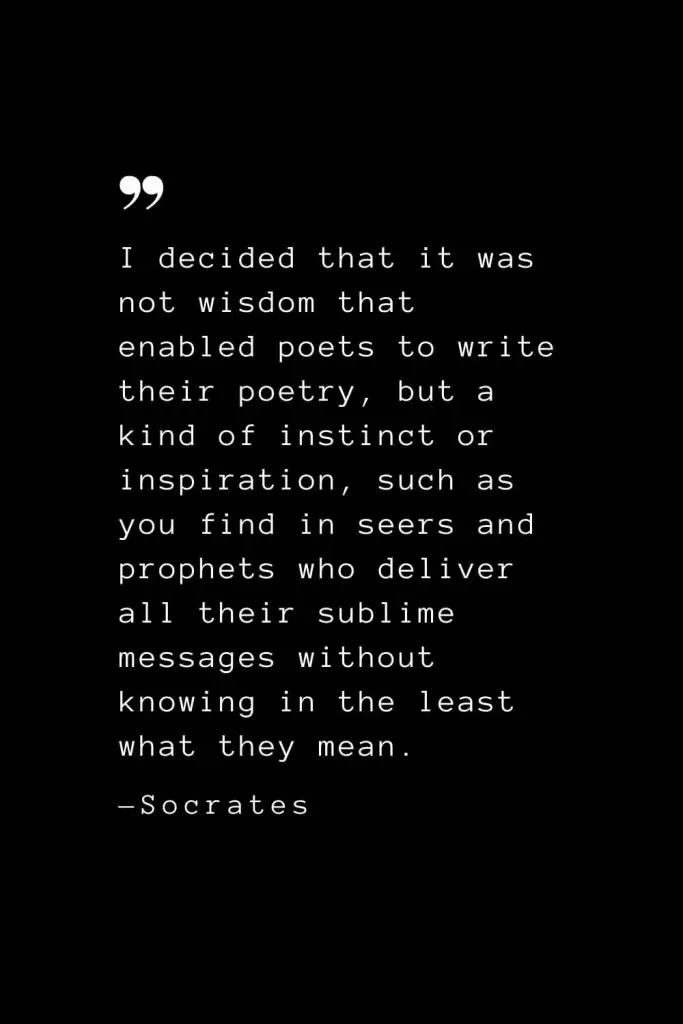 I decided that it was not wisdom that enabled poets to write their poetry, but a kind of instinct or inspiration, such as you find in seers and prophets who deliver all their sublime messages without knowing in the least what they mean. — Socrates