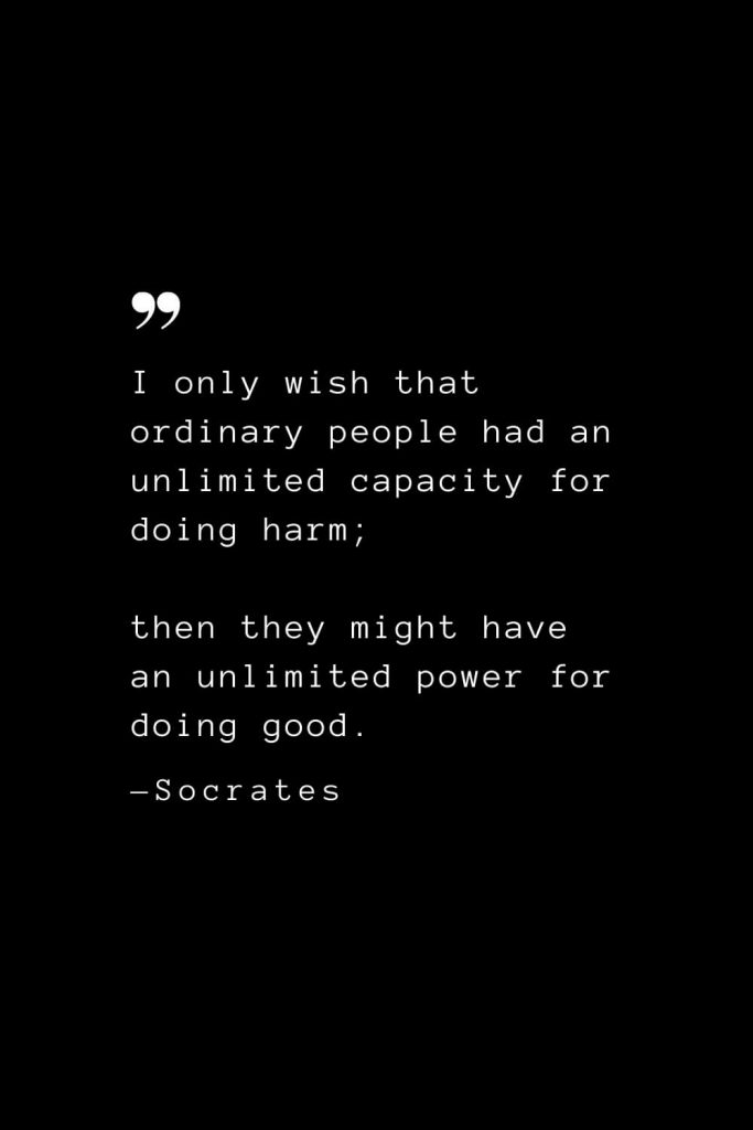 I only wish that ordinary people had an unlimited capacity for doing harm; then they might have an unlimited power for doing good. — Socrates