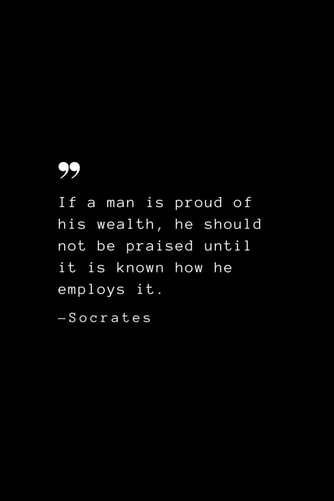 If a man is proud of his wealth, he should not be praised until it is known how he employs it. — Socrates