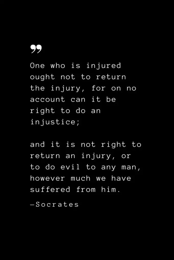 One who is injured ought not to return the injury, for on no account can it be right to do an injustice; and it is not right to return an injury, or to do evil to any man, however much we have suffered from him. — Socrates