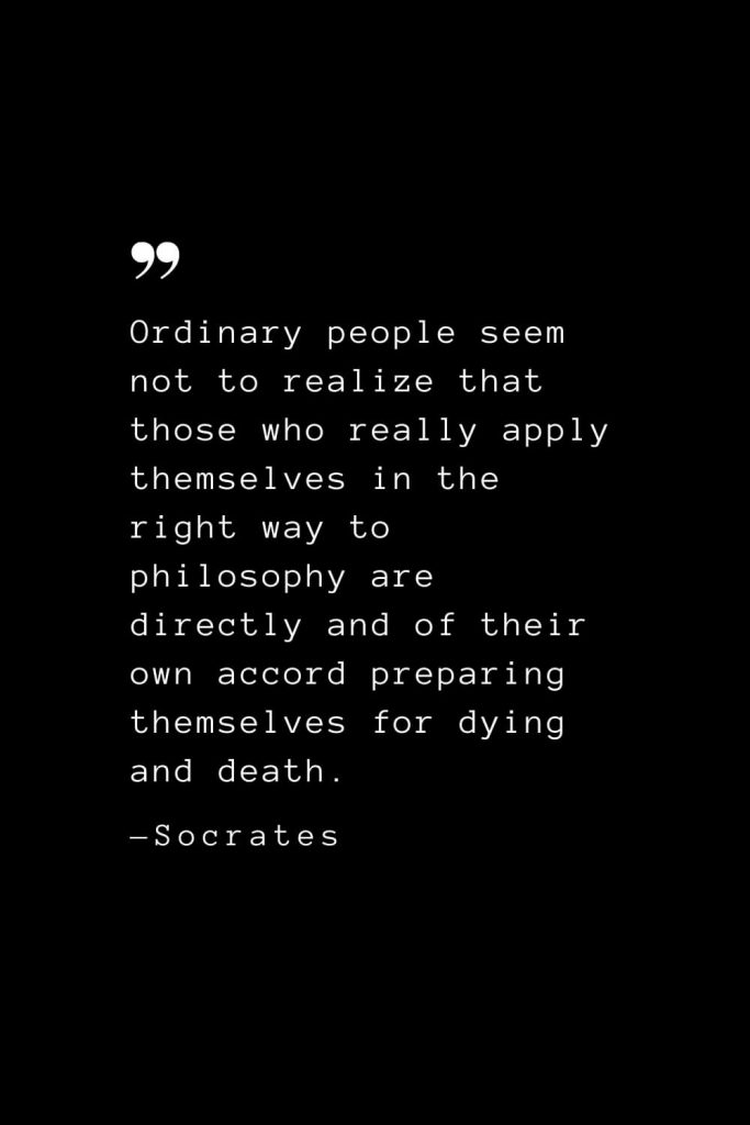 Ordinary people seem not to realize that those who really apply themselves in the right way to philosophy are directly and of their own accord preparing themselves for dying and death. — Socrates