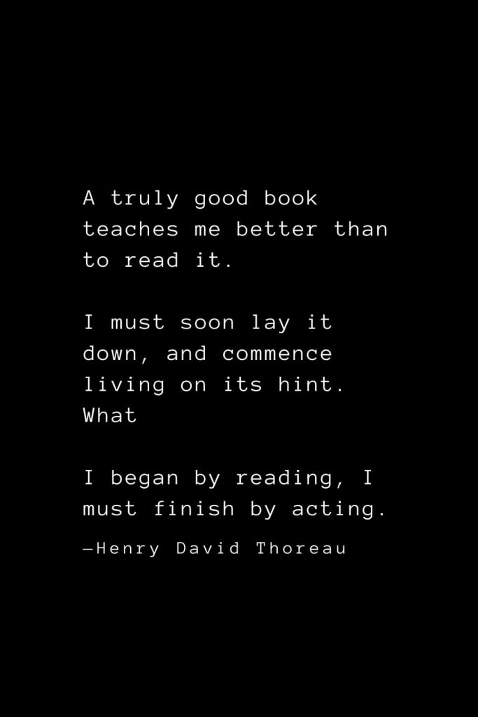 A truly good book teaches me better than to read it. I must soon lay it down, and commence living on its hint. What I began by reading, I must finish by acting. — Henry David Thoreau
