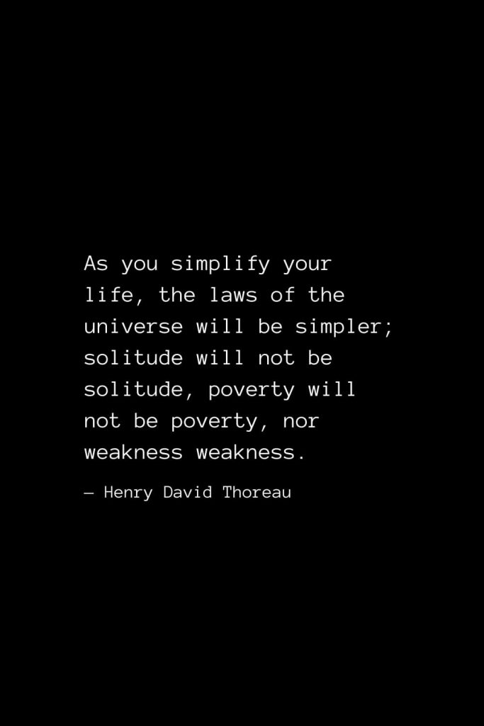 As you simplify your life, the laws of the universe will be simpler; solitude will not be solitude, poverty will not be poverty, nor weakness weakness. — Henry David Thoreau