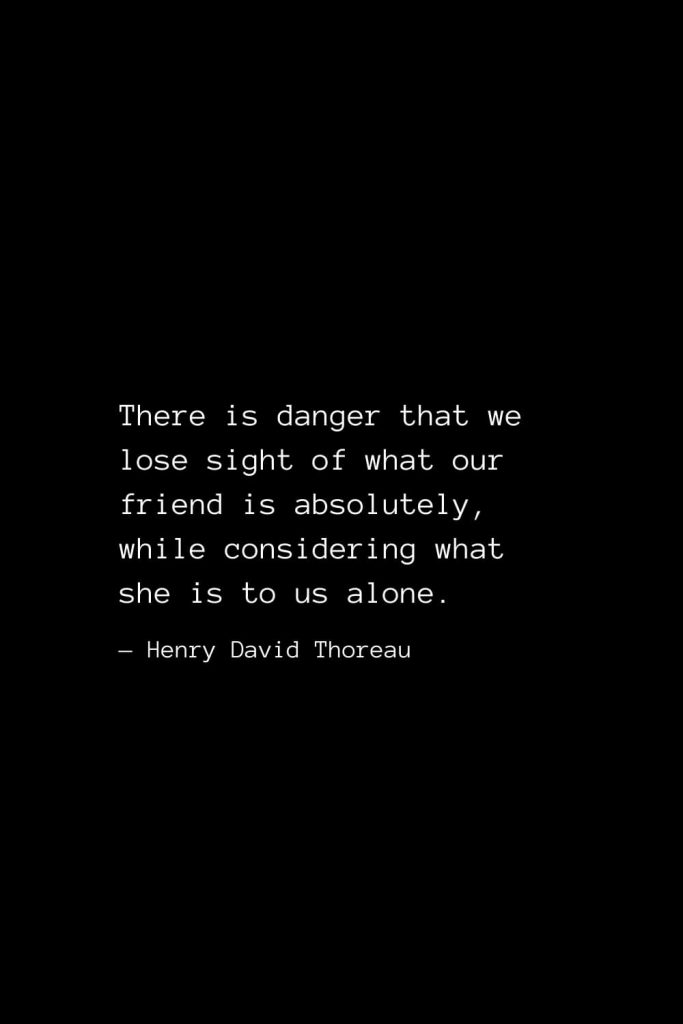 There is danger that we lose sight of what our friend is absolutely, while considering what she is to us alone. — Henry David Thoreau