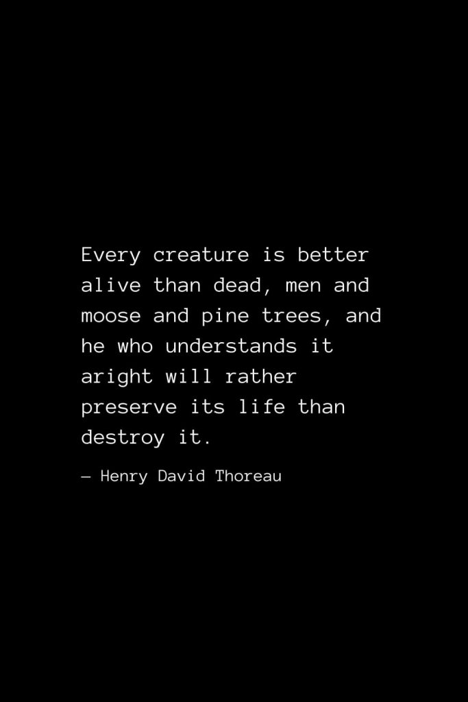 Every creature is better alive than dead, men and moose and pine trees, and he who understands it aright will rather preserve its life than destroy it. — Henry David Thoreau