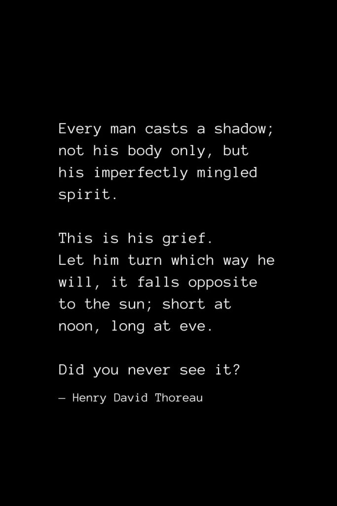 Every man casts a shadow; not his body only, but his imperfectly mingled spirit. This is his grief. Let him turn which way he will, it falls opposite to the sun; short at noon, long at eve. Did you never see it? — Henry David Thoreau