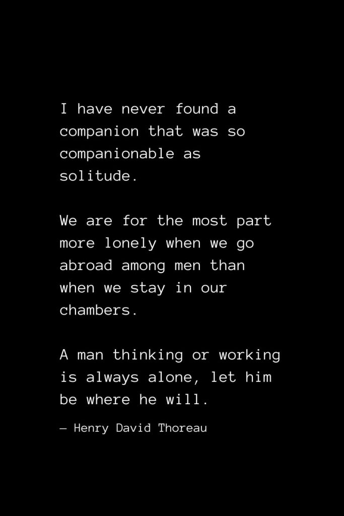 I have never found a companion that was so companionable as solitude. We are for the most part more lonely when we go abroad among men than when we stay in our chambers. A man thinking or working is always alone, let him be where he will. — Henry David Thoreau