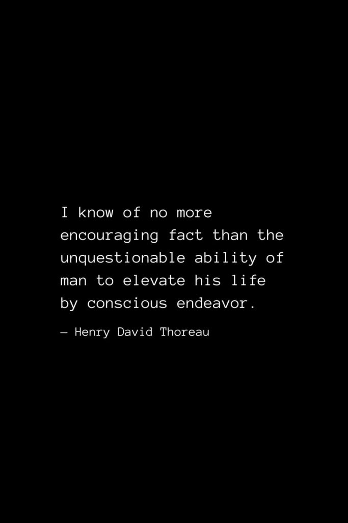 I know of no more encouraging fact than the unquestionable ability of man to elevate his life by conscious endeavor. — Henry David Thoreau