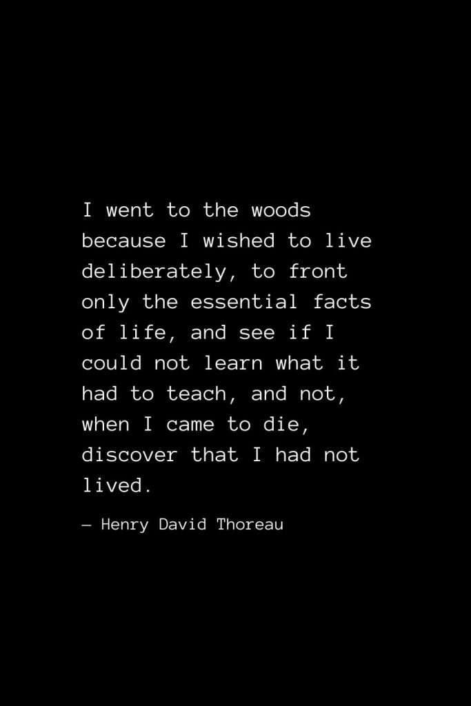 I went to the woods because I wished to live deliberately, to front only the essential facts of life, and see if I could not learn what it had to teach, and not, when I came to die, discover that I had not lived. — Henry David Thoreau