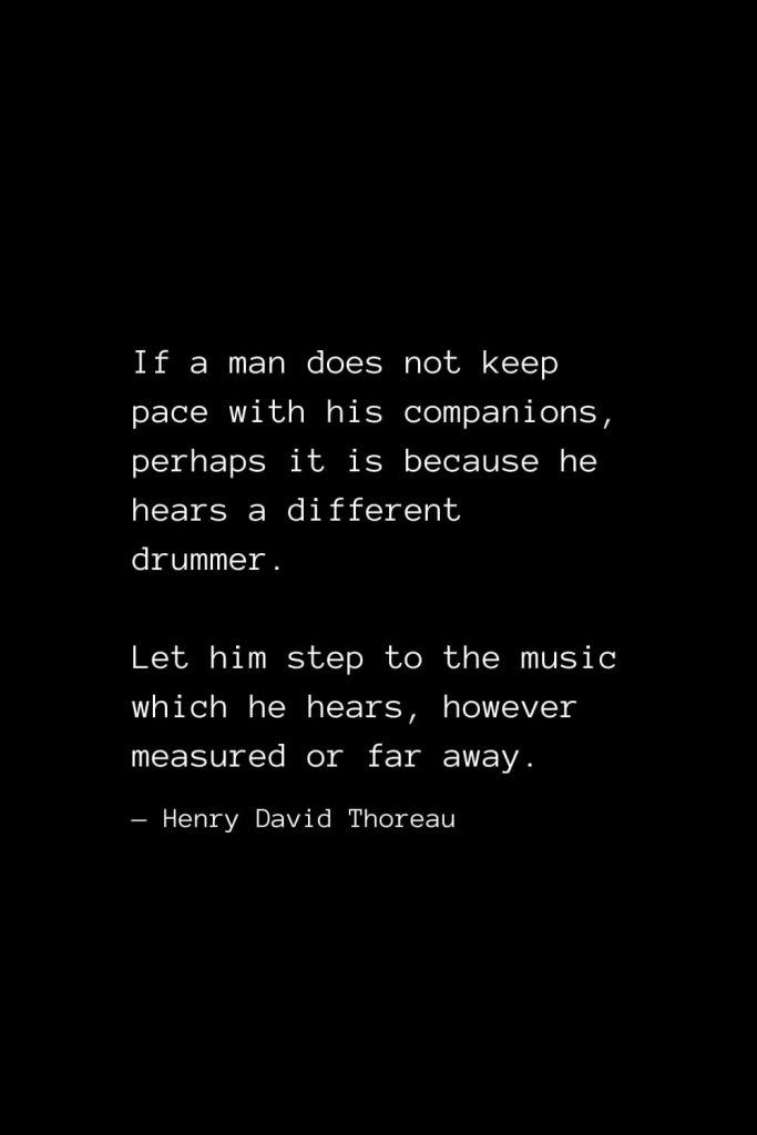 If a man does not keep pace with his companions, perhaps it is because he hears a different drummer. Let him step to the music which he hears, however measured or far away. — Henry David Thoreau