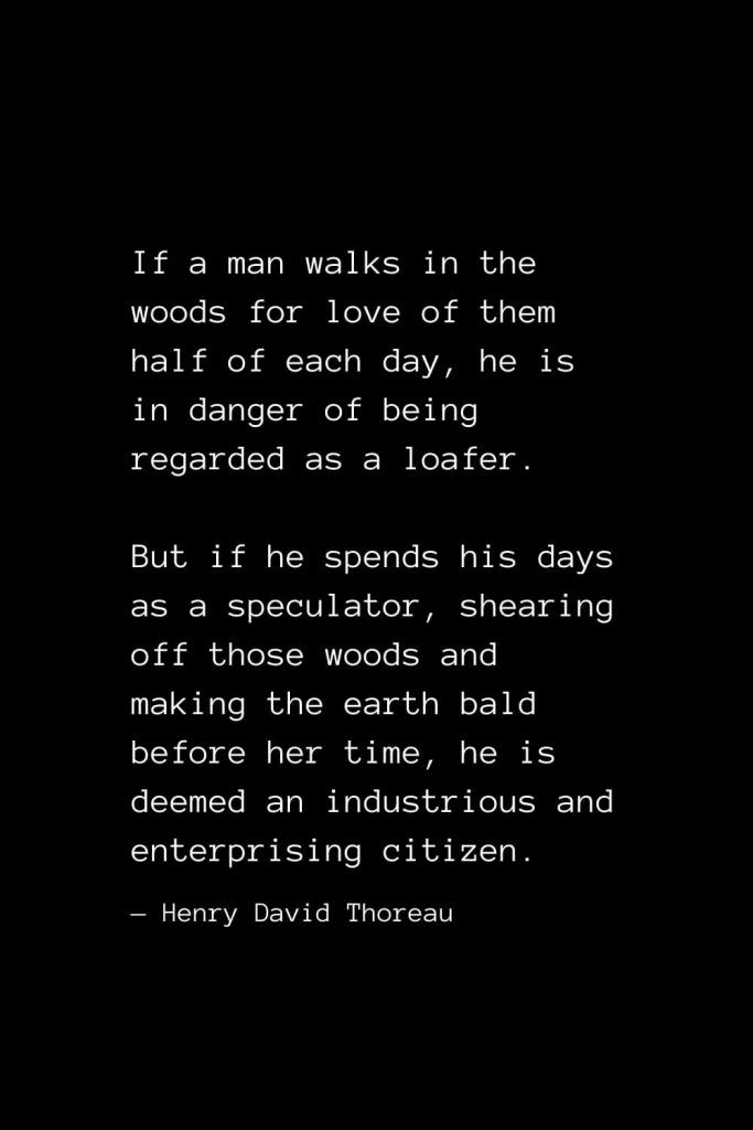 If a man walks in the woods for love of them half of each day, he is in danger of being regarded as a loafer. But if he spends his days as a speculator, shearing off those woods and making the earth bald before her time, he is deemed an industrious and enterprising citizen. — Henry David Thoreau