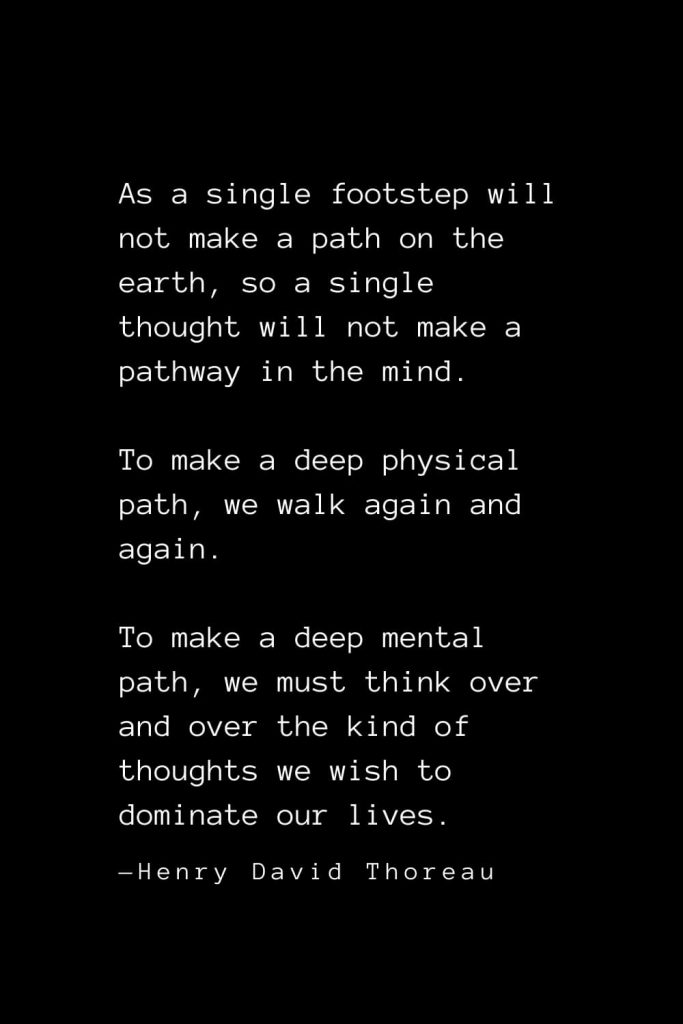 As a single footstep will not make a path on the earth, so a single thought will not make a pathway in the mind. To make a deep physical path, we walk again and again. To make a deep mental path, we must think over and over the kind of thoughts we wish to dominate our lives. — Henry David Thoreau