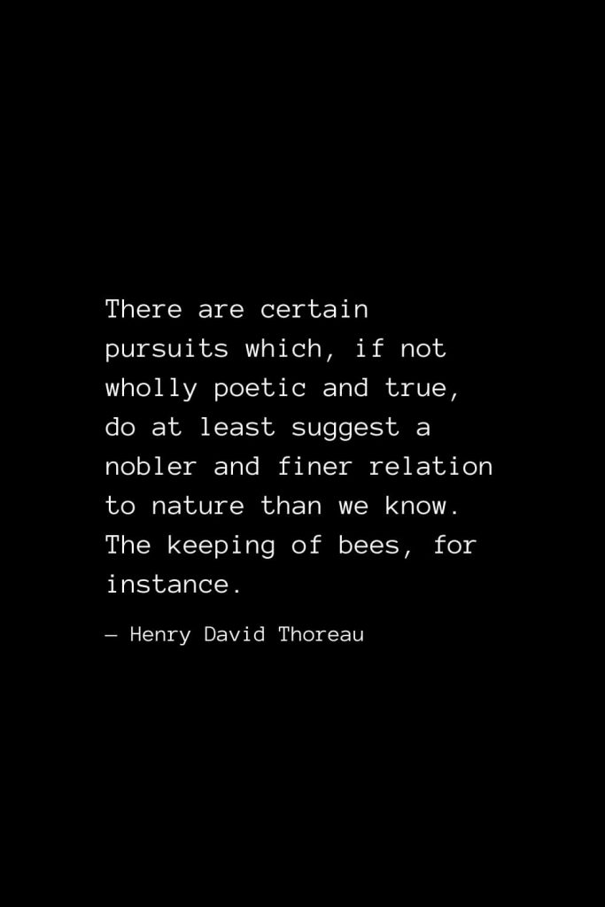 There are certain pursuits which, if not wholly poetic and true, do at least suggest a nobler and finer relation to nature than we know. The keeping of bees, for instance. — Henry David Thoreau