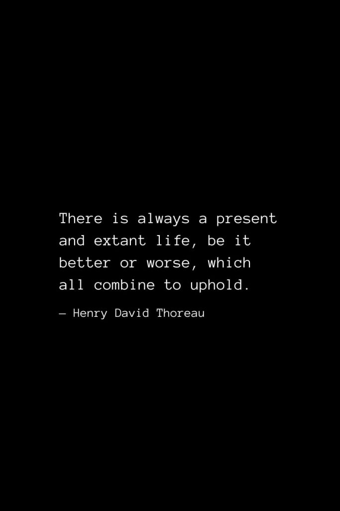 There is always a present and extant life, be it better or worse, which all combine to uphold. — Henry David Thoreau