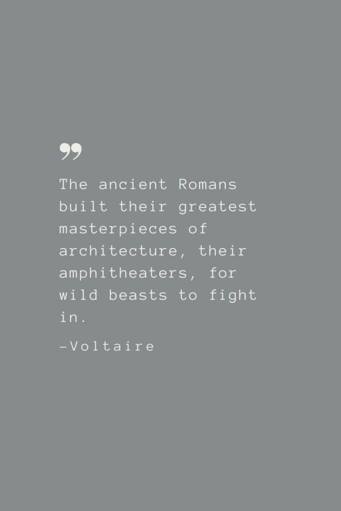 The ancient Romans built their greatest masterpieces of architecture, their amphitheaters, for wild beasts to fight in. –Voltaire