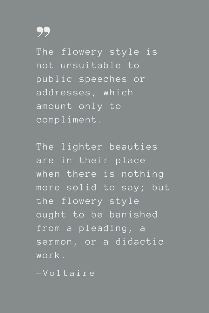 The flowery style is not unsuitable to public speeches or addresses, which amount only to compliment. The lighter beauties are in their place when there is nothing more solid to say; but the flowery style ought to be banished from a pleading, a sermon, or a didactic work. –Voltaire